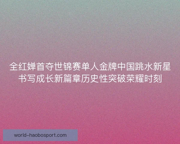 全红婵首夺世锦赛单人金牌中国跳水新星书写成长新篇章历史性突破荣耀时刻