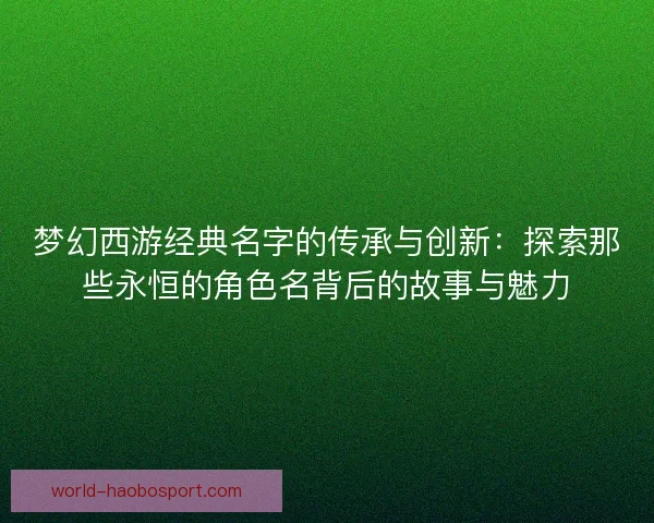 梦幻西游经典名字的传承与创新：探索那些永恒的角色名背后的故事与魅力