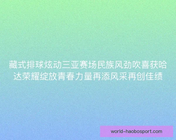 藏式排球炫动三亚赛场民族风劲吹喜获哈达荣耀绽放青春力量再添风采再创佳绩